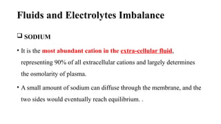 Fluids and Electrolytes Imbalance
 SODIUM
• It is the most abundant cation in the extra-cellular fluid,
representing 90% of all extracellular cations and largely determines
the osmolarity of plasma.
• A small amount of sodium can diffuse through the membrane, and the
two sides would eventually reach equilibrium. .
 