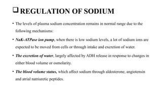 REGULATION OF SODIUM
• The levels of plasma sodium concentration remains in normal range due to the
following mechanisms:
• NaK-ATPase ion pump, when there is low sodium levels, a lot of sodium ions are
expected to be moved from cells or through intake and excretion of water.
• The excretion of water, largely affected by ADH release in response to changes in
either blood volume or osmolarity.
• The blood volume status, which affect sodium through aldosterone, angiotensin
and atrial natriuretic peptides.
 