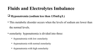 Fluids and Electrolytes Imbalance
 Hyponatremia (sodium less than 135mEq/L)
• This metabolic disorder occurs when the levels of sodium are lower than
the normal levels.
• osmolarity hyponatremia is divided into three:
• -hyponatremia with low osmolarity
• -hyponatremia with normal osmolarity
• -hyponatremia with high osmolarity
 