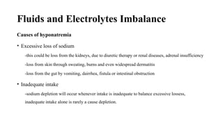 Fluids and Electrolytes Imbalance
Causes of hyponatremia
• Excessive loss of sodium
-this could be loss from the kidneys, due to diuretic therapy or renal diseases, adrenal insufficiency
-loss from skin through sweating, burns and even widespread dermatitis
-loss from the gut by vomiting, dairrhea, fistula or intestinal obstruction
• Inadequate intake
-sodium depletion will occur whenever intake is inadequate to balance excessive lossess,
inadequate intake alone is rarely a cause depletion.
 
