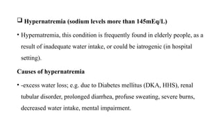  Hypernatremia (sodium levels more than 145mEq/L)
• Hypernatremia, this condition is frequently found in elderly people, as a
result of inadequate water intake, or could be iatrogenic (in hospital
setting).
Causes of hypernatremia
• -excess water loss; e.g. due to Diabetes mellitus (DKA, HHS), renal
tubular disorder, prolonged diarrhea, profuse sweating, severe burns,
decreased water intake, mental impairment.
 