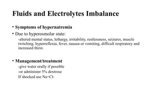 Fluids and Electrolytes Imbalance
• Symptoms of hypernatremia
• Due to hyperosmolar state:
-altered mental status, lethargy, irritability, restlessness, seizures, muscle
twitching, hyperreflexia, fever, nausea or vomiting, difficult respiratory and
increased thirst.
• Management/treatment
-give water orally if possible
-or administer 5% dextrose
If shocked use Na+Cl-
 