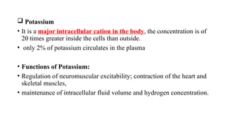  Potassium
• It is a major intracellular cation in the body, the concentration is of
20 times greater inside the cells than outside.
• only 2% of potassium circulates in the plasma
• Functions of Potassium:
• Regulation of neuromuscular excitability; contraction of the heart and
skeletal muscles,
• maintenance of intracellular fluid volume and hydrogen concentration.
 