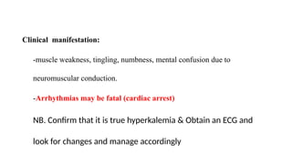 Clinical manifestation:
-muscle weakness, tingling, numbness, mental confusion due to
neuromuscular conduction.
-Arrhythmias may be fatal (cardiac arrest)
NB. Confirm that it is true hyperkalemia & Obtain an ECG and
look for changes and manage accordingly
 