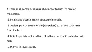 1. Calcium gluconate or calcium chloride to stabilize the cardiac
membrane.
2. Insulin and glucose to shift potassium into cells.
3. Sodium polystyrene sulfonate (Kayexalate) to remove potassium
from the body.
4. Beta-2 agonists such as albuterol, salbutamol to shift potassium into
cells.
5. Dialysis in severe cases.
 