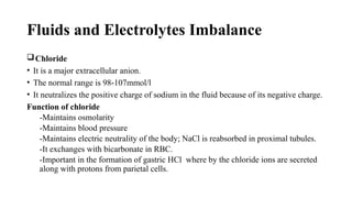 Fluids and Electrolytes Imbalance
Chloride
• It is a major extracellular anion.
• The normal range is 98-107mmol/l
• It neutralizes the positive charge of sodium in the fluid because of its negative charge.
Function of chloride
-Maintains osmolarity
-Maintains blood pressure
-Maintains electric neutrality of the body; NaCl is reabsorbed in proximal tubules.
-It exchanges with bicarbonate in RBC.
-Important in the formation of gastric HCl where by the chloride ions are secreted
along with protons from parietal cells.
 