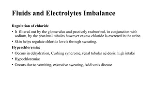 Fluids and Electrolytes Imbalance
Regulation of chloride
• It filtered out by the glomerulus and passively reabsorbed, in conjunction with
sodium, by the proximal tubules however excess chloride is excreted in the urine.
• Skin helps regulate chloride levels through sweating.
Hyperchloremia:
• Occurs in dehydration, Cushing syndrome, renal tubular acidosis, high intake
• Hypochloremia:
• Occurs due to vomiting, excessive sweating, Addison's disease
 