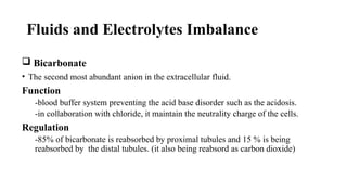Fluids and Electrolytes Imbalance
 Bicarbonate
• The second most abundant anion in the extracellular fluid.
Function
-blood buffer system preventing the acid base disorder such as the acidosis.
-in collaboration with chloride, it maintain the neutrality charge of the cells.
Regulation
-85% of bicarbonate is reabsorbed by proximal tubules and 15 % is being
reabsorbed by the distal tubules. (it also being reabsord as carbon dioxide)
 