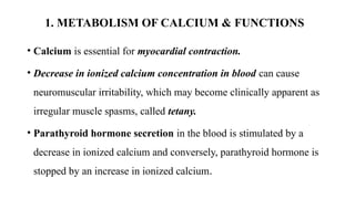 1. METABOLISM OF CALCIUM & FUNCTIONS
• Calcium is essential for myocardial contraction.
• Decrease in ionized calcium concentration in blood can cause
neuromuscular irritability, which may become clinically apparent as
irregular muscle spasms, called tetany.
• Parathyroid hormone secretion in the blood is stimulated by a
decrease in ionized calcium and conversely, parathyroid hormone is
stopped by an increase in ionized calcium.
 