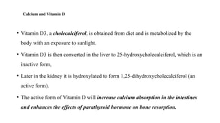 Calcium and Vitamin D
• Vitamin D3, a cholecalciferol, is obtained from diet and is metabolized by the
body with an exposure to sunlight.
• Vitamin D3 is then converted in the liver to 25-hydroxycholecalciferol, which is an
inactive form,
• Later in the kidney it is hydroxylated to form 1,25-dihydroxycholecalciferol (an
active form).
• The active form of Vitamin D will increase calcium absorption in the intestines
and enhances the effects of parathyroid hormone on bone resorption.
 