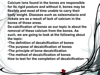 Calcium ions found in the bones are responsible
for its rigid posture and without it, bones may be
flexible and most of time unable to carry their
body weight. Diseases such as osteomalacia and
rickets are as a result of lack of calcium in the
bones of those areas.
De-calcification of bones as our topic is about the
removal of these calcium from the bones. As
such, we are going to look at the following about
the topic:
•The definition of decalcification of bones
•The purpose of decalcification of bones
•The principle of bone decalcification
•The method of decalcification of bones
How to test for the completion of decalcification
 