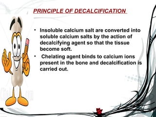 PRINCIPLE OF DECALCIFICATION


• Insoluble calcium salt are converted into
  soluble calcium salts by the action of
  decalcifying agent so that the tissue
  become soft.
• Chelating agent binds to calcium ions
  present in the bone and decalcification is
  carried out.
 