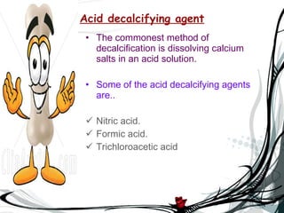 Acid decalcifying agent The commonest method of decalcification is dissolving calcium salts in an acid solution. Some of the acid decalcifying agents are.. Nitric acid. Formic acid. Trichloroacetic acid 