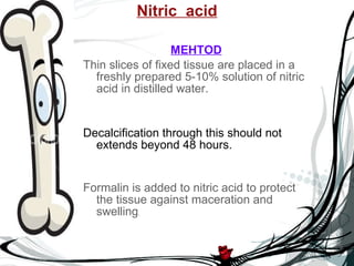 Nitric  acid MEHTOD Thin slices of fixed tissue are placed in a freshly prepared 5-10% solution of nitric acid in distilled water. Decalcification through this should not extends beyond 48 hours. Formalin is added to nitric acid to protect the tissue against maceration and swelling . 