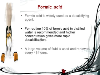 Formic acid Formic acid is widely used as a decalcifying agent. For routine 10% of formic acid in distilled water is recommended and higher concentration gives more rapid decalcification. A large volume of fluid is used and renewed every 48 hours. 