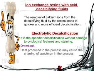 Ion exchange resins with acid   decalcifying fluids The removal of calcium ions from the decalcifying fluid by the resins leads to quicker and more efficient decalcification. Electrolytic Decalcification It is the speedier decalcification without damage to cytological features and staining. Drawback: Heat produced in the process may cause the charring of specimen in the process 