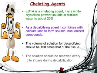 Chelating Agents EDTA is a chelating agent, it is a white crystalline powder soluble in distilled water to about 20%. As a decalcifying agent it combines with calcium ions to form soluble, non ionized compounds. The volume of solution for decalcifying should be 150 times that of the tissue. The solution should be renewed every  5 to 7 days during decalcification. 