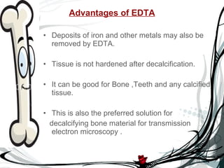 Advantages of EDTA Deposits of iron and other metals may also be removed by EDTA. Tissue is not hardened after decalcification. It can be good for Bone ,Teeth and any calcified tissue. This is also the preferred solution for  decalcifying bone material for transmission electron microscopy . 