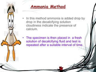 Ammonia Method In this method ammonia is added drop by drop in the decalcifying solution cloudiness indicate the presence of calcium. The specimen is then placed in  a fresh solution of decalcifying fluid and test is repeated after a suitable interval of time. 