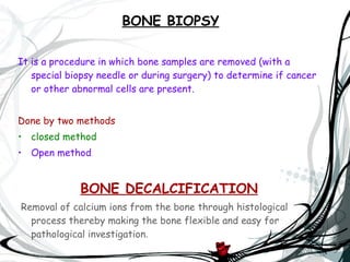 BONE BIOPSY It is a procedure in which bone samples are removed (with a special biopsy needle or during surgery) to determine if cancer or other abnormal cells are present. Done by two methods  closed method Open method BONE DECALCIFICATION Removal of calcium ions from the bone through histological process thereby making the bone flexible and easy for pathological investigation .  
