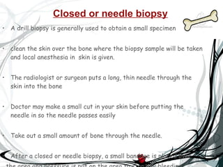 Closed or needle biopsy   A drill biopsy is generally used to obtain a small specimen   clean the skin over the bone where the biopsy sample will be taken and local anesthesia in  skin is given. The radiologist or surgeon puts a long, thin needle through the skin into the bone  Doctor may make a small cut in your skin before putting the needle in so the needle passes easily  Take out a small amount of bone through the needle.  After a closed or needle biopsy, a small bandage is placed over  the area and pressure is put on the area to stop any bleeding  