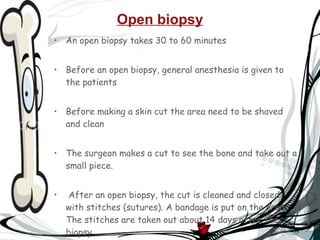 Open biopsy An open biopsy takes 30 to 60 minutes  Before an open biopsy, general anesthesia is given to the patients Before making a skin cut the area need to be shaved and clean The surgeon makes a cut to see the bone and take out a small piece. After an open biopsy, the cut is cleaned and closed with stitches (sutures). A bandage is put on the area. The stitches are taken out about 14 days after the biopsy.  