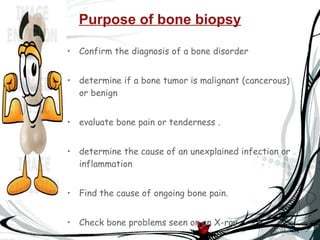 Purpose of bone biopsy Confirm the diagnosis of a bone disorder  determine if a bone tumor is malignant (cancerous) or benign  evaluate bone pain or tenderness   .  determine the cause of an unexplained infection or inflammation  Find the cause of ongoing bone pain.  Check bone problems seen on an X-ray.  