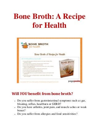 Bone Broth: A Recipe
for Health
Will YOU benefit from bone broth?
 Do you suffer from gastrointestinal symptoms such as gas,
bloating, reflux, heartburn or GERD?
 Do you have arthritis, joint pain, and muscle aches or weak
bones?
 Do you suffer from allergies and food sensitivities?
 