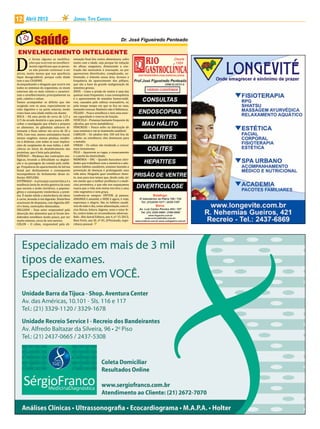D
12     Abril 2013                             Jornal Tipo Carioca




ENVELHECIMENTO INTELIGENTE
           e forma alguma as modifica-        minação final dos restos alimentares, sofre
           ções que ocorrem no envelheci-     muito com a idade, seja porque há redução
           mento significam que as pesso-     do afluxo sanguíneo, diminuindo a con-
           as não possam continuar a ser      tração tão necessária à evacuação, ou por
ativas, muito menos que sua aparência         aparecerem divertículos, complicando, so-
fique desagradável, porque cada idade         bremodo, o trânsito nessa área. Acresce a
tem o seu CHARME.                             frequência do aparecimento dos pólipos,
Acompanhando o desgaste que ocorre em         que são a base da grande malignização do
todos os sistemas do organismo, os sinais     intestino grosso;
externos são os mais visíveis e caracteri-    ÂNUS – Como a prisão de ventre é uma das
zam o envelhecimento, principalmente na       queixas mais frequentes, a sua consequência
pele, cabelos e unhas.                        é o aparecimento de mamilos hemorroidá-
Vamos acompanhar os déficits que vão          rios, causados pelo esforço evacuatório, ou
surgindo com os anos, especialmente no        pelo tempo tempo em que se fica no vaso,
tubo digestivo e na parte externa, tendo      tentando evacuar. Banheiro não é biblioteca;
como base uma idade média em diante:          FÍGADO – Pouco envelhece e tem uma enor-
BOCA – Há uma perda de cerca de 1/3 a         me capacidade e reserva de função;
2/3 da arcada dentária o que passa a difi-    VESÍCULA – Presença bastante frequente de
cultar a mastigação que tritura e prepara     cálculos, por erros metabólicos;
os alimentos. As glândulas salivares di-      PÂNCREAS – Pouco sofre na fabricação de
minuem o fluxo salivar em cerca de 20 a       suas enzimas e vai se mantendo saudável;
30%. Com isso, menos antisséptico bucal,      CABELOS – Os adultos têm 100 mil fios de
menos oxigênio, menos ptialina, tendên-       cabelo; ao envelhecer, eles diminuem para
cia à disbiose, com todas as suas implica-    a metade;
ções de surgimento de mau hálito, e defi-     UNHAS – Us unhas vão tendendo a crescer
ciência no início do desdobramento das        mais lentamente;
proteínas, que é feito pela ptialina;         PELE – Aparecem as rugas, o ressecamento
ESÔFAGO – Mudança das contrações eso-         e a perda da elasticidade;
fágicas, levando a dificuldade na degluti-    MEMÓRIA – SNC – Quando buscamos ativi-
ção e na passagem da comida pelo esôfa-       dades que trabalhem com a memória e ado-
go. Frequência do aparecimento da hérnia      tamos hábitos saudáveis, estamos fazendo a
hiatal por deslizamento e consequente         prevenção de doenças e prolongando uma
incompetência do fechamento desse es-         vida ativa. Ninguém quer envelhecer doen-
fíncter. REFLUXO;                             te, mas para isso temos que, desde cedo, ter
ESTÔMAGO – A principal característica é a     em mente que a melhor profilaxia é a medi-
tendência lenta de atrofia gástrica da zona   cina preventiva, e que não nos esqueçamos
que secreta o ácido clorídrico, o pepsino-    nunca que a vida sem metas nos leva a uma
gênio e consequente intolerância a prote-     vida vegetativa e sem graça.
ína. É muito nítida a intolerância do idoso   Lembrem-se sempre: ONTEM, já passou;
à carne, levando à má digestão. Distúrbios    AMANHÃ é amanhã; e HOJE é agora, é vida,
ocasionais de dispepsia, com digestão difí-   esperança e alegria. São os hábitos saudá-
cil e lenta, contrações diminuídas;           veis de todo o dia, como alimentação, exercí-
DELGADO – Esse setor responsável pela         cios físicos, leitura, higiene, sono e estar fe-
absorção dos alimentos que já foram des-      liz, contra todas as circunstâncias adversas.
dobrados envelhece muito pouco, por ser       Refs.: Alto Astral Editora, ano 4, nº 15-2013;
muito extenso, cerca de seis metros;          Bem Forte, ano XI, nº 81; JFPenteado, expe-
CÓLON – O cólon, responsável pela eli-        riência pessoal.
 