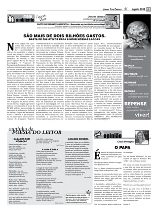 Jornal Tipo Carioca Agosto 2013 13
REDUZA
seu consumo,
REUTILIZE
o muito que já tem,
REFORME
o que for possível,
RECICLE
o que não tiver mais
utilidade para você,
Pela conservação de
nosso Planeta:
REPENSE
uma nova e
responsável forma de
viver!
N
ós do Lagoa Viva e par-
ceiros não vamos nos
omitir jamais, nem per-
der a oportunidade de
cobrar dos governos o compro-
misso que integra o caderno de
encargos das Olimpíadas, para
despoluir, de verdade, o com-
plexo lagunar Barra da Tijuca/
Jacarepaguá. O Programa de
Recuperação Ambiental desenvol-
vido em conjunto pelo município
e o estado tem que promover con-
dições/campanhas em parcerias,
para que milhares de moradores
locais que anseiam por lagoas
limpas se voltem para esta causa,
para direcionar esforços de mobi-
lização participativa, priorizar os
mais pobres e suas carentes co-
munidades. O complexo lagunar
é o vazadouro para onde escoam
as águas dos mais de 40 rios que
vertem dos maciços da Tijuca e
Pedra Branca, trazendo lixo e
esgoto de dezenas comunidades
ribeirinhas. O estado já investiu
em dragagem de forma tímida,
nunca atacou a origem; agora esse
vultoso investimento de mais de
R$ 600 milhões para retirada de
toneladas de sedimentos do Canal
da Joatinga, lagoas de Marapendi,
Tijuca, Camorim e Jacarepaguá,
na tão esperada e necessária re-
tomada da dragagem. Registro
também que lá se vão mais de sete
anos de dinheiro aplicado para
operar o recolhimento e descarte
nas ecobarreiras, local de acúmu-
lo/retirada de resíduos flutuan-
tes, foco de mosquitos nas gigogas
retidas. Até quando? O município
vai aplicar recursos em mais qua-
tro dispendiosas Unidades de
Tratamento de Rios (UTR’s), as
redes de contenção dos resídu-
os lançados rio acima, vão trazer
sim, algum beneficio ao espelho
d´água das lagoas, mas é jogar di-
nheiro no esgoto, alto custo ope-
racional e aplicação de toneladas
de produtos químicos que inter-
ferem na vida aquática. Até quan-
do? Nós temos é que atacar as
origens, buscar o reassentamento
dos ocupantes de risco das faixas
marginais, revitalizá-las, criando
áreas de lazer, priorizar ações na
conservação ambiental para mi-
nimizar até cessar o lançamento
definitivo dos dejetos, rio por rio.
Nós do Lagoa Viva e demais mem-
bros do Subcomitê do Sistema
Lagunar de Jacarepaguá, com sua
forte representação, composta do
poder público, usuários da água
e sociedade civil que preconiza o
gerenciamento dos recursos hí-
dricos de forma integrada, com-
partilhada e descentralizada,
temos urgente que priorizar a ela-
SÃO MAIS DE DOIS BILHÕES GASTOS.
BASTA DE PALIATIVOS PARA LIMPAR NOSSAS LAGOAS
donato@pactoderesgateambiental.org
Tel.: (21) 8728-0430
Ambientalista; graduado em Comunicação Social; Presidente do Lagoa Viva, diretor da AIB e
Acibarra, Consultor de Ecodesenvolvimento da Acibarra e Coordenador do Movimento Evolutivo Pacto de Resgate Ambiental.
PACTO DE RESGATE AMBIENTAL - Buscando um território sustentável
boração e fazer cumprir o plano
da bacia hidrográfica de jacare-
paguá. Junto com nossos parcei-
ros vamos envolver moradores
locais, atacar a origem, formar
e capacitar centenas de agentes
ambientais comunitários, limpar
rio a rio, revitalizar o entorno de
suas margens e nascentes, reci-
clar e destinar o lixo corretamen-
te, acabar com valões, tratando
esgoto, possivelmente, com biodi-
gestores para as pequenas comu-
nidades e melhorar as condições
de saúde e de vida dessa sofrida
população. Nós do Lagoa Viva e
parceiros compromissados com a
causa, priorizamos as ações, con-
tinuamos determinados a execu-
tar, estimular, contribuir e envol-
ver os mais diversos segmentos
da comunidade para boas prá-
ticas de gestão ambiental local,
desenvolver campanhas, material
educativo, vídeos, eventos de sen-
sibilização, seminários, palestras
e apoiar projetos de educação am-
biental nas escolas e nas comuni-
dades ribeirinhas. Nós do Lagoa
Viva sempre acreditamos e pro-
porcionamos, há treze anos, a di-
fusão de conhecimentos, voltados
para o cuidado ambiental local,
processo de construção de valo-
res para o exercício da cidadania
no convívio comunitário. Nós do
Lagoa Viva, membro/fundador
do Subcomitê de Jacarepaguá e
do Conselho Gestor do Parque
Estadual da Pedra Branca, vamos
lutar para elaboração do Plano
de Manejo do parque e a efetiva
destinação dos recursos previs-
tos nas compensações ambientais
obrigatórias das grandes obras
locais para projetos de revitali-
zação/conservação/educação am-
biental. Nós do Lagoa Viva e todos
não podemos permitir que nossas
crianças continuem a brincar nos
valões e que a parte mais caren-
te da população que nos atende
continue na mesma. Não podemos
continuar a enxugar gelo. Não po-
demos lançar mais dinheiro no
ralo. Vamos usá-lo para atacar as
origens, melhorar as condições
de saneamento e de vida dessa
população. Chegou a hora de prio-
rizar políticas e investimentos
públicos e privados para a edu-
cação ambiental. Até quando as
autoridades vão temer, enfrentar
o desafio de sanear comunida-
de por comunidade, revitalizar e
conservar nossos corpos hídri-
cos permanentemente? Outros
conseguiram; nós, unidos, tam-
bém podemos. QUAL É O LEGADO
AMBIENTAL DAS OLIMPÍADAS
QUE QUEREMOS?
CAÇADOR SEM
CORAÇÃO
Pobre passarinho, triste
era o seu cantar
Vivia tão sozinho, sem
forças para voar.
Caçador sem coração
matou sua amada
Ficastes na solidão, no
frio da madrugada.
Passarinho tanto cantou,
parecia até chorar
Alguém o escutou e
veio lhe consolar.
Não tinha a sua cor,
Cobriu lhe com suas asas
Te deu novo vigor, te
aqueceu como brasas.
Minha vida é diferente,
Meu amor me abandonou
Foi embora de repente,
nunca mais voltou...
Foi o malvado caçador, que
atacou novamente,
Roubou o meu amor, foi
embora para sempre.
Eu já me cansei de tanto chorar,
Mais não encontrei forças
para continuar.
Hoje vejo o passarinho,
Rua Januário José Pinto de Oliveira, 277
Maramar - Recreio dos Bandeirantes
CEP: 22790-864 - FAX: 2490-0328
e-mail: jornal@tipocarioca.com.br
Cartas para esta seção:
todo feliz a cantarolar,
Eu aqui sozinho, sem ninguém
para me consolar...
Sueli Franco.
A VIDA É BELA
Saber viver é uma arte
Acenda a luz do seu interior
Crie momentos especiais
e promissores
Busque um viés de reflexões
Lembre-se do lirismo das poesias
Abra mais uma janela
Pense: ‘A vida é bela’.
A magia de uma linda manhã
O esplendor do pôr do sol
As belas noites de luar
A Lua, uma paz nela
Pense: ‘A vida é bela’.
As diversas formas de vida
As paisagens, a natureza,
Os jardinhs floridos, rosas, camélias
Lindas imagens, um
quadro, uma tela
Pense: ‘A vida é bela’.
O núcleo familiar, a prole
No plano material e emocional
Otimize seu tempo
Procure atitudes mais pragmáticas
Sinta o que a vida revela
Pense: ‘A vida é bela’.
Walkyrio Rotay.
AMIZADE SINCERA
A amizade é para ser verdadeira
E para ser verdadeira a amizade
Não pode ostentar vaidade
Deve passar longe da caridade
Jamais ser fundada em piedade
Deve sim, vir com naturalidade
Guardar aquela gostosa saudade
Abrir o coração com sinceridade
Para diante da afinidade
Experimentar a cumplicidade
Mostrar-se sublime, de verdade
E perdurar na eternidade.
Pois assim é a amizade sincera
O resto, seja dado o nome que for
Será apenas quimera
De um coração sem brilho
Tal qual triste tapera.
Alex Dahlke.
É
motivo de alegria escrever
depois de uma semana cur-
tindo a presença do papa
Francisco.
Descobri que estou amando um argen-
tino! É possível isso?
Pois é. A figura carismática e gentil do
meigo Chico me deixa leve e feliz.
Quando o vi num carrinho básico, sem
segurança de vidros à prova de balas,
olhando para todos e para cada um,
senti que esse é o “CARA”!
A humildade, a solidariedade, a fines-
se ao cumprimentar o semelhante,
levaram-me a refletir sobre um fato
acontecido quando fiz minha primeira
comunhão, no colégio de irmãs fran-
ciscanas, onde estudava, ao ver uma
das freirinhas entrar num banheiro: na
inocência dos meus sete anos, pensei
estupefata: ela também faz xixi?
Sim. São humanos, iguais a todos os se-
res humanos.
Por que seriam diferentes? Por que
ocupam um lugar de destaque? Mas
“estão” e não serão para sempre.
Pois estou em estado de graça! Ouvi
o papa falar em jovens que merecem
ser ouvidos, velhos que merecem ser
respeitados, corruptos que merecem
estar na cadeia. Fiquei com o coração
pleno de alegria, porque o Chiquinho
sabe, sim, a realidade do Brasil, da
Argentina, de todas as nações.
Mandou bem, querido papa Francisco!
Desejo que este rastro de bondade e
amor que ficou no ar sirva de exemplo
para todos nós, e para que sejamos
mais solidários, pacifistas e mais exi-
gentes com as mudanças que quere-
mos em nossas vidas.
Amém!
O PAPA
 