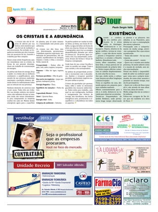 Agosto 2013 Jornal Tipo Carioca02
Mapa Astral • Tel.: 8834-7412
adrianafmello@ig.com.br | www.contatoscom.blig.ig.com.br
O
s cristais não são só ob-
jetos de adorno por sua
beleza, nem amuletos que
nos livram de maldades e
nos direcionam. Na verdade, as fre-
quências emitidas por eles transmi-
tem um quantum de luz, fazendo o
trabalho que lhes compete.
Nosso corpo emite frequências, que,
em ressonância com os cristais, na
forma de uso pessoal, desempe-
nham um trabalho de transmutação
de energias.
As pedras são fonte de energia, força
e poder; os cristais são os melhores
condutores e amplificadores, pois,
através de sua estrutura molecular,
exprimem a perfeição cósmica, afe-
tando direta ou indiretamente todos
que se colocam em sua presença.
Nenhum elemento do universo está
aí por acaso. Todos têm seu traba-
lho, sua missão, embora, em muitos
casos, não saibamos do que se trata,
pois ainda não temos entendimen-
to para compreender os mistérios
ocultos em cada ser. Muitos destes
emergiram agora para a superfície
do planeta, pois só neste momen-
to a humanidade está pronta para
utilizá-los.
Os cristais nos dão força inte-
rior, determinação, perseverança.
Trabalham aspectos espirituais, ver-
balização de pensamentos, são cal-
mantes, equilibradores de energias,
limpam o medo, a falta, a escassez.
Então, vamos lá:
Prosperidade – Âmbar, olho de
gato, rubi, safira, topázio, turquesa;
Riqueza – Olho de tigre, topázio,
rubi;
Fortunas perdidas – Olho de gato;
Boa sorte em negócios – Jaspe san-
guíneo, malaquita, pirita;
Energia Negativa – Ônix;
Equilibrio de emoções – Pedra da
Lua;
Capacidade Mental – Pirita;
Amor – Quartzo Rosa;
Energia vital – Rubi;
Limpeza de ambiente – Selenita.
OS CRISTAIS E A ABUNDÂNCIA
As pedras podem ser usadas na mão,
no bolso, na bolsa, nos locais de tra-
balho, na água de beber, em forma de
elixir, nos chacras. Devem ser limpas
e energizadas, para tirar as energias
desqualificadas deixadas por outra
(s) pessoa (s). Sal grosso, água cor-
rente e Sol, Lua, tempestades, cacho-
eiras, drusas são formas e forças de
limpeza e energização.
Cuide bem do seu cristal. Escolha-o
como se escolhe um amigo. Trate-o
com carinho, e ele corresponderá.
As pedras da prosperidade promo-
vem e reconectam com a abundân-
cia. Ajudam a recuperar questões
perdidas, oportunizam negócios jus-
tos para ambas as partes.
Cristais são guardados por gnomos,
fadas, silfos e todos os elementais
guardiões dos tesouros subterrâne-
os. Todos estão para trabalho, cada
qual na sua configuração, facilitam
a reorganização dos vórtices de
energia, dos meridianos, das linhas
energéticas sutis, promovendo o re-
equilíbrio e a abundância em todos
os aspectos.
Av.SalvadorAllende
Av. Alfredo Baltazar da Silveira
BRT
SALVADOR
ALLENDE
Av. das Américas
Conheça também nossos cursos de:
MBACASTELO
&
GRADUAÇÃO
GRADUAÇÃO TECNOLÓGICA
GRADUAÇÃO TRADICIONAL
Av. Salvador Allende, 6.700 (Shopping Bandeirantes)
3216 7700 | www.castelobranco.br
Curta /universidadecastelobranco
•Administração
•Gestão de RH •Gestão Empresarial
•Logística •Marketing
Unidade Recreio BRT Salvador Allende.
vestibular 2013.2
CENTRO INTERNACIONAL
DE EDUCAÇÃO INTEGRADA
www.ciei.g12.br | Estrada do Pontal, 2093 | Recreio | Tel/Fax: 2490-1673
ENSINO INFANTIL
ENSINO MÉDIO
100%
APPROVAL
In Cambridge exams!
EDUCAÇÃO
INTERNACIONAL
HORÁRIO
INTEGRAL
Come and do the International Baccalaureate Diploma!
ENSINO FUNDAMENTAL La tercera lengua que vas a aprender:
el Español
Ab der 6. Klasse lernst du Deutsch
Q
uando a conheci,
ela era católica pra-
ticante. Ia à missa
todos os domingos,
	 confessava-se e co-
mungava. Depois, afastou-se da
igreja católica, tornou-se evan-
gélica – o que não durou muito
–, passou a frequentar centros
espíritas e a estudar a filosofia
budista. Abandonou tudo.
Loura, olhos castanhos, corpo
bem feito, a moça parecia ter se
desinteressado da própria bele-
za. Vestia roupas sóbrias e amar-
rava os cabelos displicentemen-
te, com uma fita na nuca.
Aos que, ainda assim, a cobiça-
vam, lançava um olhar longínquo
e desencorajador.
Tirou os espelhos da casa, dei-
xando apenas um, pequeno, para
seus cuidados matinais.
Olhava constantemente para o
céu e, à noite, deitava-se na va-
randa para observar as estrelas.
Tornou-se frequentadora do
Jardim Botânico, onde perma-
necia longo tempo observando
EXISTÊNCIA
as plantas e os pássaros. Aos
sábados, ia ao Planetário, para
deleitar-se com a contemplação
dos astros e planetas.
Preocupado com o comporta-
mento da minha amiga, atrevi-
-me a perguntar-lhe o que estava
acontecendo.
– Tento não existir – foi sua seca
resposta.
– Como não existir? – insisti.
– Quero ver o mundo sem minha
presença. Só assim saberei como
é o mundo de verdade, sem mi-
nha intermediação.
Pensei em obstar a impossibili-
dade de saber ou conhecer qual-
quer coisa sem o próprio teste-
munho, de como estar ausente e
presente ao mesmo tempo, mas
ela foi peremptória:
– Quero ver a obra de Deus como
ela é, não através do meu olhar.
Para isso, deixo de existir.
Minha amiga deu-me as costas e
foi embora.
Faltou-me coragem de lhe di-
zer que ela também era obra
de Deus.
 