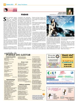 02

Outubro 2013

eres encantados, mágicos,
nasceram na mitologia
céltica, dos anglo-saxões,
germânicos e nórdicos. O
nome significa Destino e, assim,
acredita-se que elas intervêm no
destino das pessoas. Tornaram-se
populares, também, como as companheiras dos Elfos. São descritas
como seres diáfanos, com asas de
borboletas emergindo das costas,
portando quase sempre uma varinha de condão, com a qual realizam
seus encantamentos; usam vestidos flutuantes e belos. Geralmente,
aparecem nos momentos de perigo,
protegendo os homens ou intervindo para impedir que eles sejam
vítimas de males irremediáveis ou
de feitiços produzidos por criaturas
malévolas.

S

Uma espécie de ser parcialmente
material, parcialmente espiritual,
com o poder de mudar a sua aparência e de, conforme a sua vontade,
ser visível ou invisível para os seres
humanos.

Aparecem e desaparecem inesperadamente, pois sua condição é a invisibilidade. Surgem nos momentos

A espada pesa, o ombro
Não é o aço
Mais um passo, um tombo
E outra reza

O duelo da estrela

Vem de assalto um medo
Desanima
Em cima do rochedo
Grita alto
Pesa a espada, o peso
De um sertão
O coração aceso
É a enxada

Vem com banal bravura
Traz a lança
Distância não dura
É o rival
A espada: peso morto
Em sua mão
O medo não é do outro
É da mancada

Cárlisson Galdino

Minha pele veste liberdade
Eu herdo a mesma força
da minha parideira
Minha garganta ainda grita
o mesmo grito histórico
Carrego o fardo de defenderme de ignorância alheia
Desculpem-me os
“conceitos morais”
Mas minha alma é muito inquieta
A tua “moral” não me satisfaz
O meu arbítrio te afeta?
Meu vocabulário não se intimida
E meu corpo faz jus ao bem-estar
Tabu nenhum me representa
Qual a ofensa em gozar?
Eu me permito viver
o que acredito
E desgastantemente
defender o óbvio,
O que essas mentes ofuscadas
ainda não viram:
Felicidade é o propósito.
Eu, mulher:
Na história guerreira, no

Expressionismo

Jornal Tipo Carioca

FADAS

considerados mais apropriados –
normalmente nas adversidades afetivas, nas aventuras repentinas ou na
luta contra o mal –, nos seus recantos prediletos, como bosques, florestas, hortas, quintais, jardins, ruas
povoadas de árvores e flores, praças
decoradas com fontes de água.

Habitantes do mundo invisível aos
olhos humanos, vivem num mundo
e universo próprios, com suas leis,
filosofia, objetivos, modo de vida
totalmente particular. São espíritos
que possuem ligação direta com os
elementos da natureza, uma vez que
é nela que vivem, estando em contato permanente com a fauna e flora,
as quais têm a missão de defender.

Mapa Astral • Tel.: 8834-7412
adrianafmello@ig.com.br | www.contatoscom.blig.ig.com.br

Homem que existe a pureza, a inocência, a juventude e o espírito livre,
para proteger o ser humano e suas
casas.
Apesar de não ser possível visualizá-las, é possível senti-las, através de
meditação e rituais.

Frágeis, inquietas, brincam como
crianças. Bonitas e brilhantes, são
atraídas por boas energias e coisas
coloridas, bolos, doces, mel, canela e
chocolate.

A sua presença se manifesta como:
remoinhos de areia, objetos naturais
a abanar (sem vento), hastes da relva a curvar, arrepios inesperados e
sem motivo aparentes, sensação de
que um inseto caminha sobre a pele
Seres viventes do plano espiritual
(sem existir nenhum), ondulações à
que entra em contato com a Terra,
superfície da água, também sem motal como: seres de luz, pessoas índitivo, risos e gargalhadas descontrogo, espíritos etc.
ladas na pessoa.
Não é possível vê-las pelos nossos
Do elemento ar, as Fadas das Nuvens
olhos; apenas os animais ou alguém
são dotadas de elevada inteligência
que tenha o terceiro olho muito evoe sua principal atividade é transferir
luído consegue.
luz para as plantas; interessam-se
Seres do vento, com o mesmo ob- muito também por animais e por
jetivo que os animais: lembrar ao pessoas, para as quais podem agir

trabalho profissional
Na vida independente,
Perante outro igual.

Ana Julia Bolato

Sim, só eu e você.
Sem romance sem nuance
Só nós dois, neste lance:
Eu escrevo e você lê!

Só eu e você

Sem ademais, sem nada mais
Deste “love love” aturdido
Que se debate inibido
Enquanto o poema se desfaz

Sem fronteiras e sem amarras
Sem ódio e sem alegria
Só os versos que fazem farra
Pra te enganar nesta poesia
Pode até ser impuro
Mas te garanto, é só zoeira.
Numa arte de brincadeira
De um poeta imaturo

É uma forma tendenciosa
Sob uma tentativa frustrada
De fazer arte enganosa.
Sem contar histórias, nem nada.

Rodrigo Ferreira Santos

Quero em minha poesia
começar uma campanha
pra defender o encanto
que há na mulher castanha
em versos salientando
sua beleza tamanha

Mulheres castanhas

Ninguém chama uma rosa
de tulipa ou açucena
nem também a margarida
é chamada de verbena
assim não chame a castanha
de loira nem de morena
Eu admiro a mulata
e a loira é atraente
a morena e a ruiva
tem beleza certamente
mas o charme da castanha

como protetoras e guias. As fadas
das tempestades possuem grande
energia e circulam sobre as florestas
e ao redor dos picos das montanhas;
costumam ser vistas em grupos pelas alturas e só descem à superfície
quando o vento está forte.

rio de nós, não estarem limitadas à
barreira que separa os mundos (físico do espiritual).

Aprenderam a lidar com a energia
Universal (do cosmos) e, por isso,
trazem com elas poderes que podem
ser benéficos ou prejudiciais para
As Fadas possuem uma energia mui- quem as ofender.
to forte, conseguem provocar estados alterados de consciência nas Que todos tenham um outubro bripessoas exatamente por, ao contrá- lhante como as Fadas...

Você viu?

é de todas diferente

Os cabelos da mulher
emolduram o seu rosto
e no castanho intenso
seu encanto fica exposto
De elegância e vigor
esse matiz é composto

Anuncie aqui!

Cada cor tem um lugar
pra cumprir o seu mister
O verde é na esmeralda
Na alva é o rosicler
o vermelho numa flor
e o castanho na mulher

2490-0328
9124-0185

Num cavalo alazão
o castanho é supino
Na madeira e no mel
seu fulgor é genuíno
Mas encontra a perfeição
no encanto feminino

0 A
1P0RO%Lams!
P V

Seja curto ou comprido
indo até os cotovelos
seja preso, seja solto
e penteado com zelos
o castanho é uma cor
que ilumina os cabelos

A

CENTRO INTERNACIONAL
DE EDUCAÇÃO INTEGRADA

ENSINO INFANTIL

Hoje a cor natural
que predominava antes
deu lugar para madeixas
de cores extravagantes
Mas com isso as mulheres
não ficam mais elegantes
Pra você que é castanha
de esplendores repleta
peço agora que atenda
o apelo de um poeta:
não esconda a beleza
da minha cor predileta

e ex

bridg

In Cam

HORÁRIO
INTEGRAL

ENSINO MÉDIO
ENSINO FUNDAMENTAL

EDUCAÇÃO
INTERNACIONAL

Ab der 6. Klasse lernst du Deutsch
La tercera lengua que vas a aprender:
el Español

Come and do the International Baccalaureate Diploma!
www.ciei.g12.br | Estrada do Pontal, 2093 | Recreio | Tel/Fax: 2490-1673

Carlos Alê

Cartas para esta seção:
Rua Januário José Pinto de Oliveira, 277
Maramar - Recreio dos Bandeirantes
CEP: 22790-864 - FAX: 2490-0328
e-mail: jornal@tipocarioca.com.br

 