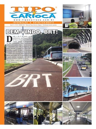 Ano 13   •   nº 154   •   JUNHO 2012   •   Barra da Tijuca, Recreio e Vargens   •   Distribuição mensal e gratuita




BEM-VINDO, BRT!
D
          esde o dia 6 de junho, os 56
          quilômetros que ligam a Barra
          da Tijuca a Santa Cruz estão mais
          ‘curtos’, graças à inauguração
do BRT Transoeste e seus confortáveis
ônibus articulados. Com ar-condicionado
e capacidade para 140 passageiros, eles
estão fazendo o trajeto em cerca de 52
minutos. A partir do dia 13, o horário de
operação será das 9h às 16h e, no dia 14,
o número de estações ativas passará das
atuais nove para 14. A expectativa é que
o novo sistema transporte até três mil
pessoas por hora, a partir de agosto.
Nesta edição, con ira mais detalhes sobre
o BRT Transoeste.             Leia mais na pág. 04
 