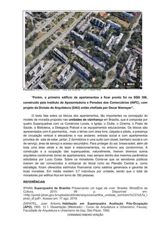 FERNANDO RIBEIRO VENÇÃO
FIGURA 2 VISTA PANORAMICA - Asa Sul Brasília – DF - 70297-400
“Porém, o primeiro edifício de apartamentos a ficar pronto foi na SQS 306,
construído pela Instituto de Aposentadoria e Pensões dos Comerciários (IAPC), com
projeto da Divisão de Arquitetura (DAU) então chefiada por Oscar Niemeyer”.
O texto fala sobre os blocos dos apartamentos, tão importantes na concepção do
modelo de moradia proposto nas unidades de vizinhança em Brasília, que é composta por
quatro Superquadras com os Comércios Locais, a Igreja, o Clube, o Cinema, o Posto de
Saúde, a Biblioteca, a Delegacia Policial e os equipamentos educacionais. Os blocos são
apresentados com 6 pavimentos, mais o térreo com área livre, calçada e pilotis, a presença
de circulação vertical e elevadores e nos andares: entrada social e com apartamentos
providos de sala de estar, jantar, 2 dormitórios e uma suíte com closet, banheiro social e um
de serviço, área de serviço e acesso secundário. Para proteger do sol, brises-soleil, além de
toda uma área verde e de lazer e estacionamentos, no entorno aos condomínios. A
construção e a ocupação das superquadras, naturalmente, tiveram diversos outros
arquitetos construindo torres de apartamentos, mas sempre dentro dos mesmos parâmetros
solicitados por Lucio Costa. Sobre os moradores Conta-se que os servidores públicos
tiveram de ser convencidos a embarcar do litoral rumo ao Planalto Central e, como
estratégia, foram oferecidos estímulos financeiros como salários generosos e garantia de
boas moradias. Em média residem 3,7 indivíduos por unidade, sendo que o total de
moradores por edifício fica em torno de 180 pessoas.
REFERÊNCIAS
IPHAN. Superquadra de Brasília: Preservando um lugar de viver. Brasilia: MinistÉrio da
Cultura, 2015. 99 p. Disponível em:
<http://portal.iphan.gov.br/uploads/ckfinder/arquivos/cartilha_unidade_vizinhanc%CC%A7a_i
phan_df.pdf>. Acesso em: 17 ago. 2019.
ZAPATEL, Juan Antonio. Habitação em Superquadra Avaliação Pós-Ocupação
(APO). 1993. 12 f. Dissertação (Mestrado) - Curso de Arquitetura e Urbanismo, Fauusp,
Faculdade de Arquitetura e Urbanismo da Usp, São Paulo, 1992.
 