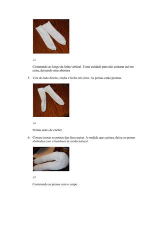 Costurando ao longo da linha vertical. Tome cuidado para não costurar até em
   cima, deixando uma abertura

5. Vire do lado direito, encha e feche em cima. As pernas estão prontas.




   Pernas antes de encher

6. Costure juntas as pontas das duas meias. A medida que custura, deixe as pernas
   alinhadas com o bumbum de modo natural.




   Costurando as pernas com o corpo
 