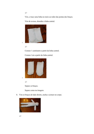 Vire, e trace uma linha no meio ao redor das pontas dos braços.

           Vire do avesso, desenhe a linha central.




       o




           Costure 1 centímetro a partir da linha central.

           Costure 1cm a partir da linha central.




       o




           Separe os braços.

           Separe como na imagem.

8. Vire os braços do lado direito, encha e costure no corpo.
 