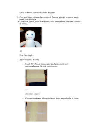 Encha os braços e costure dos lados do corpo

9. Com uma linha resistente, faça pontos de 5mm ao redor do pescoço e aperte,
    para formar a cabeça.
10. Use botões, contas, olhos de bichinhos, linha e marcadores para fazer a cabeça
    da boneca.




   Uma face simples.

11. Adicione cabelo de linha.

       o   Enrole 30 voltas de lina ao redor de algo resistente com
           aproximadamente 30cm de comprimento.




           enrolando o cabelo

       o   Coloque uma tira de feltro embaixo da linha, perpendicular às voltas.
 