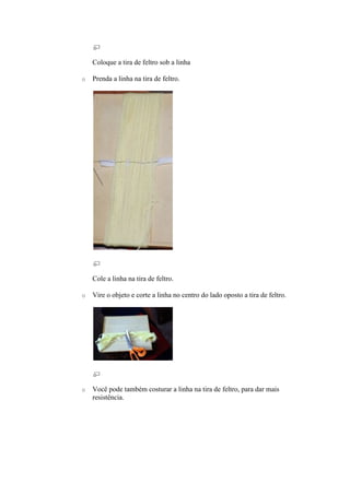 Coloque a tira de feltro sob a linha

o   Prenda a linha na tira de feltro.




    Cole a linha na tira de feltro.

o   Vire o objeto e corte a linha no centro do lado oposto a tira de feltro.




o   Você pode também costurar a linha na tira de feltro, para dar mais
    resistência.
 