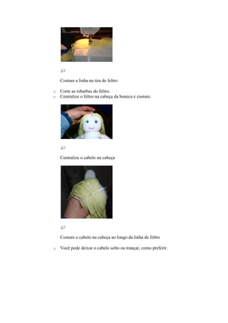 Costure a linha na tira de feltro

o   Corte as rebarbas do feltro.
o   Centralize o feltro na cabeça da boneca e costure.




    Centralize o cabelo na cabeça




    Costure o cabelo na cabeça ao longo da linha de feltro

o   Você pode deixar o cabelo solto ou trançar, como preferir.
 