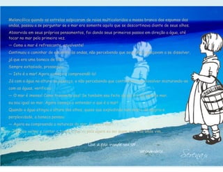 Melancólica quando as estrelas salpicaram de raios multicoloridos a massa branca das espumas das
ondas, passou a se perguntar se o mar era somente aquilo que se descortinava diante de seus olhos.
Absorvida em seus próprios pensamentos, foi dando seus primeiros passos em direção a água, até
tocar no mar pela primeira vez.
— Como o mar é refrescante, envolvente!
Continuou a caminhar de encontro às ondas, não percebendo que seus pés começavam a se dissolver,
já que era uma boneca de sal.
Sempre extasiada, prosseguiu.
— Isto é o mar! Agora começo a compreendê-lo!
Já com a água na altura do pescoço, e não percebendo que continuava a se dissolver misturando-se
com as águas, verificou:
— O mar é imenso! Como transmite paz! Se também sou feita de sal e o sal vem do mar,
eu sou igual ao mar. Agora começo a entender o que é o mar!
Quando a água atingiu a altura dos olhos, quase que explodindo num misto de alegria e
perplexidade, a boneca pensou:
— Agora eu compreendo a natureza do mar. Eu sou o mar!
— Preciso voltar e contar a todos o que vi, pois agora eu sei quem sou e de onde vim...




                                                                                             Serena I
                                            Que a paz inunde seu ser...
                                                                          serenamente...
 