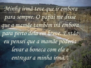 " Minha irmã teve que ir embora para sempre. O papai me disse que a mamãe também irá embora para perto dela em breve. Então eu pensei que a mamãe poderia levar a boneca com ela e entregar a minha irmã.". 