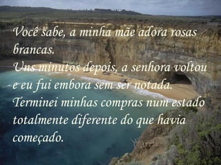 Você sabe, a minha mãe adora rosas brancas. Uns minutos depois, a senhora voltou e eu fui embora sem ser notada. Terminei minhas compras num estado totalmente diferente do que havia começado. 