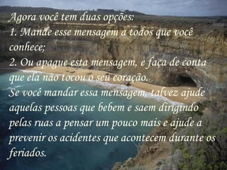 Agora você tem duas opções: 1. Mande esse mensagem a todos que você conhece; 2. Ou apague esta mensagem, e faça de conta que ela não tocou o seu coração.  Se você mandar essa mensagem, talvez ajude aquelas pessoas que bebem e saem dirigindo pelas ruas a pensar um pouco mais e ajude a prevenir os acidentes que acontecem durante os feriados.  