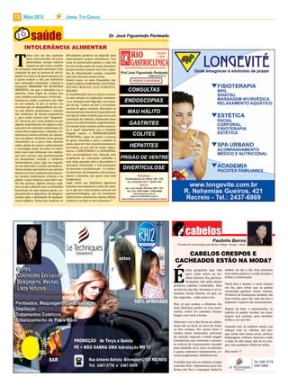 Maio 2013 Jornal Tipo Carioca12
T
alvez seja um dos capítulos
mais controvertidos da nossa
alimentação, porque esbarra
sempre no que é mito, realida-
de, aceitação, educação alimentar e não
aceitação de que as queixas de má di-
gestão ou excesso de gases possam ser,
e quase sempre o são, por distúrbios
nas contrações intestinais, a famosa e
frequente SÍNDROME DO INTESTINO
IRRITÁVEL, em que o individuo usa o
intestino como órgão de choque dos
seus conflitos emocionais e vivenciais.
Começa-se, então, a procurar um vilão
ou um culpado, já que se tornou voz
corrente que os desequilíbrios da nos-
sa vida afetiva, profissional e familiar
são sinônimos de doença psiquiátrica
e, para então rejeitar esse “diagnósti-
co”, inicia-se, por conta própria ou por
alguém especializado em alguma coisa,
uma série de restrições alimentares, fa-
zendo dieta vegetariana, culpando a in-
tolerância à lactose do leite, aos alimen-
tos com glúten, abolindo certos grupos
alimentares, ou, o que é mais absurdo
ainda, diante de nossos conhecimentos
e tecnologia, tratar de todos os indiví-
duos com esses sintomas com medica-
ção para vermes, seja periodicamente
ou anualmente, levando a melhoras
momentâneas, para, logo em seguida,
ter de volta todo o cortejo sintomático.
Temos sempre que lembrar que existem
ótimos recursos confiáveis para descar-
tar vermes, intolerância à lactose e ao
glúten, e para eliminar, como fator cau-
sal das queixas, alguma doença orgâ-
nica, já que sabemos que os distúrbios
funcionais, de uma maneira geral e es-
pecialmente os digestivos, são diagnos-
ticados após a eliminação de qualquer
causa orgânica. Temos que respeitar as
INTOLERÂNCIA ALIMENTAR
dificuldades genéticas da digestão para
determinados grupos alimentares. Isso
varia de pessoa para pessoa, e cada um
de nós já sabe quais são esses alimentos,
porque associa o passar mal com a inges-
tão de determinada comida, causando
mal-estar durante muitas horas.
Dentre esses, os mais frequentes são:
ALHO-CEBOLA-PIMENTÃO-AZEITONA-
PEPINO-MAXIXE-JILÓ-PIMENTA-
MOLHOS.
As manifestações para as quais se procu-
ra uma solução ou explicação resumem-
-se a: dispepsia (má digestão, com sensa-
ção de que “comeu um boi”), eructações,
excesso de gases, náuseas, alterações no
funcionamento intestinal (especialmente
um tipo de cólon irritável, que cursa com
aceleração do trânsito, eliminando fezes
pouco ou nada formadas, fragmentadas).
Os estudos mais recentes estão mostran-
do o papel importante que o intestino
delgado exerce, a PERMEABILIDADE
INTESTINAL, capaz de retirar o excesso
de gases enviando-o para o pulmão (e
ainda absorver dois neurotransmissores
secretados aí, que são da maior impor-
tância: a SEROTONINA E A DOPAMINA).
Esta permeabilidade fica alterada pelo
surgimento de contrações anômalas a
esse nível, gerando todo o desconforto e
alterando sobremodo o funcionamento
da absorção e da eliminação – é a síndro-
me diarreica, tão frequente e tão incomo-
dativa e limitante, por gerar uma total
insegurança.
Logo, frente aos distúrbios digestivos
bastante incomodativos e antes de come-
çar a agir por conta própria, procure um
gastroenterologista, que ele certamente
saberá como caracterizar, afastar, definir,
orientar e corrigir os seus sintomas.
É
uma pergunta que não
quer calar entre as mi-
nhas clientes. Eu, particu-
larmente, não acho muito
práticos cabelos cacheados. Eles
só duram um dia; lavamos e arru-
mamos, ficam ótimos, só que, no
dia seguinte... tudo outra vez.
Mas, já que acabou a ditadura dos
lisos (demais), prefiro os com movi-
mento, cortes em camadas, franjas,
longos com corte e forma.
Valorizar a cor e dar forma ao cabelo.
Estas são as dicas na hora de tratar
os fios crespos. Por serem finos e
muitas vezes ressecados, precisam
de atenção especial e ainda exigem
tratamentos que revertam o proces-
so natural de ressecamento causado
pela umidade, sol e, claro, os famosos
e quase unânimes relaxamentos, es-
covas progressivas, definitivas etc.
A mulher que tem os cabelos crespos
costuma fazer relaxamento para dar
forma aos fios e conseguir domá-lo
melhor no dia a dia. Este processo
leva muita química e acaba tirando o
brilho e a hidratação.
Outra dica é manter o corte sempre
em dia, para evitar que as pontas
ressecadas ganhem muito volume.
Produtos de finalização também são
bem-vindos, para dar vida aos fios e
espantar o aspecto do ressecamento.
Depois de fazer o relaxamento, os
cabelos já podem receber um tona-
lizante sem amônia, para devolver
brilho e cor aos fios.
Fazendo isso já melhora muito sua
relaçao com os cabelos, até por-
que ainda tem muita praia, piscina,
ballayagens, reflexos, tinturas e tudo
o mais Se não tratar, não só os cres-
pos, mas qualquer cabelo se acaba.
Boa sorte!
Tel: 2487-3778
2487-3909
CABELOS CRESPOS E
CACHEADOS ESTÃO NA MODA?
 