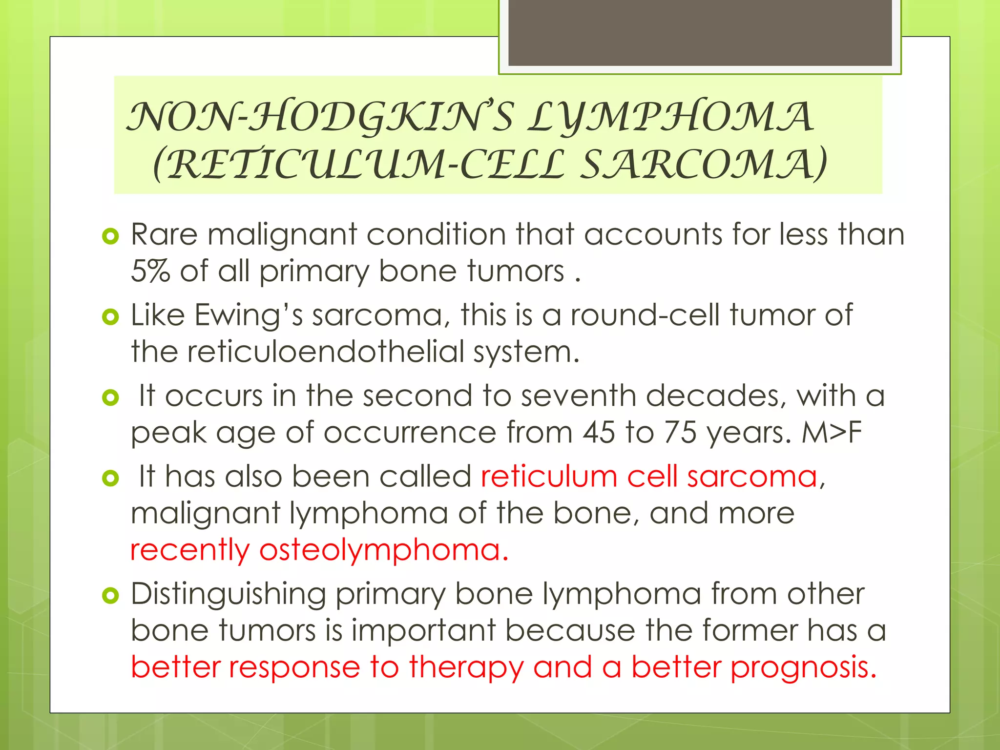 NON-HODGKIN’S LYMPHOMA
(RETICULUM-CELL SARCOMA)
 Rare malignant condition that accounts for less than
5% of all primary bone tumors .
 Like Ewing’s sarcoma, this is a round-cell tumor of
the reticuloendothelial system.
 It occurs in the second to seventh decades, with a
peak age of occurrence from 45 to 75 years. M>F
 It has also been called reticulum cell sarcoma,
malignant lymphoma of the bone, and more
recently osteolymphoma.
 Distinguishing primary bone lymphoma from other
bone tumors is important because the former has a
better response to therapy and a better prognosis.
 