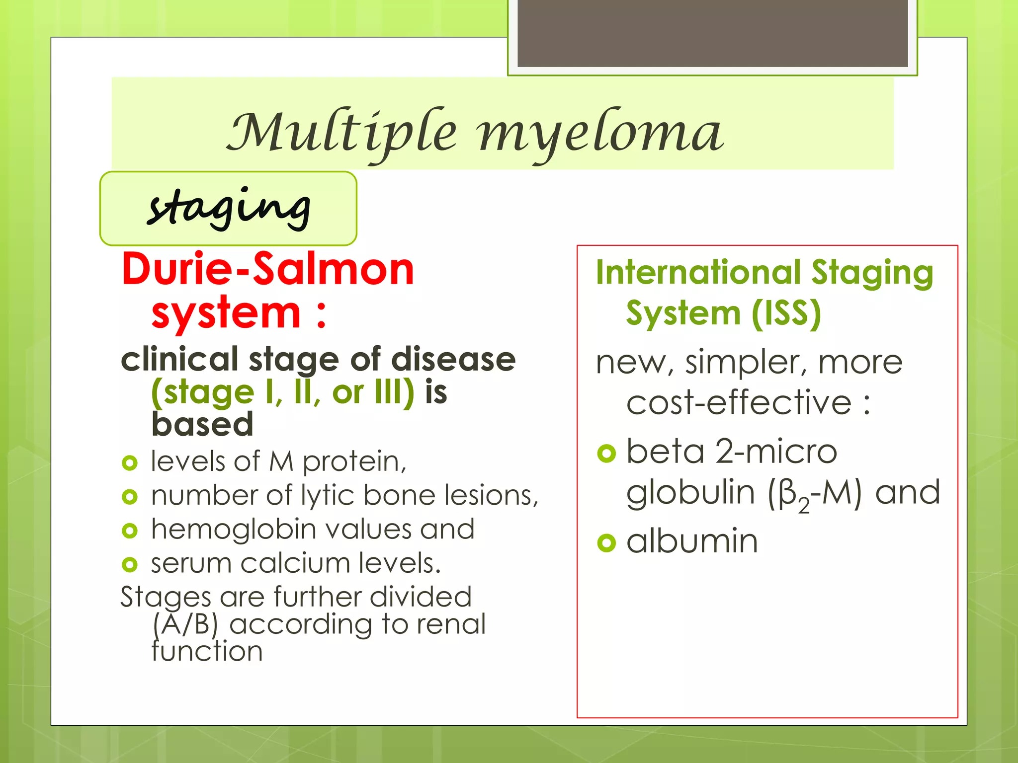 Multiple myeloma
Durie-Salmon
system :
clinical stage of disease
(stage I, II, or III) is
based
 levels of M protein,
 number of lytic bone lesions,
 hemoglobin values and
 serum calcium levels.
Stages are further divided
(A/B) according to renal
function
International Staging
System (ISS)
new, simpler, more
cost-effective :
 beta 2-micro
globulin (β2-M) and
 albumin
staging
 