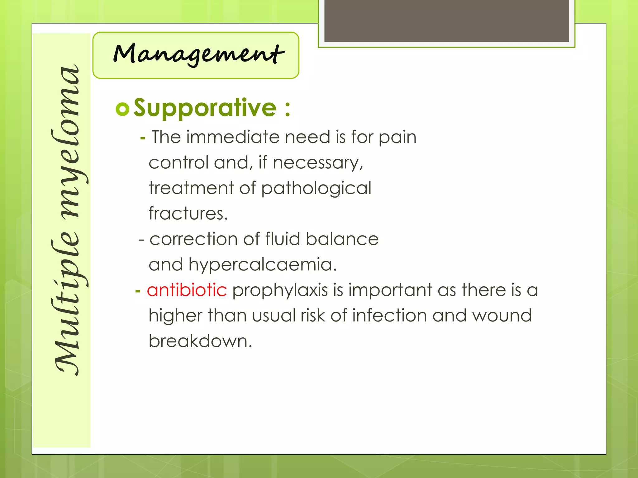 Multiplemyeloma
Management
Supporative :
- The immediate need is for pain
control and, if necessary,
treatment of pathological
fractures.
- correction of fluid balance
and hypercalcaemia.
- antibiotic prophylaxis is important as there is a
higher than usual risk of infection and wound
breakdown.
 