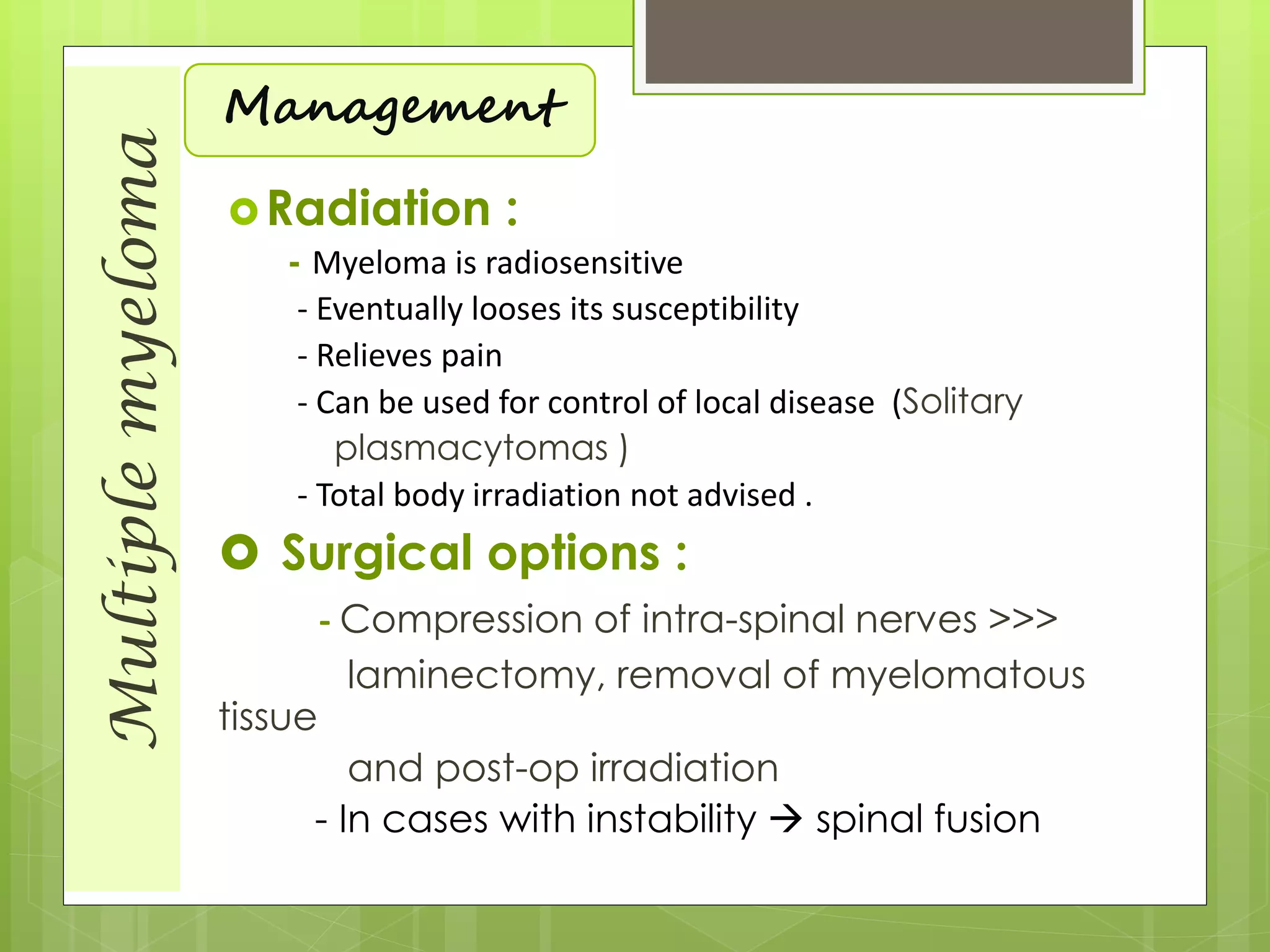 Multiplemyeloma
Management
Radiation :
- Myeloma is radiosensitive
- Eventually looses its susceptibility
- Relieves pain
- Can be used for control of local disease (Solitary
plasmacytomas )
- Total body irradiation not advised .
 Surgical options :
- Compression of intra-spinal nerves >>>
laminectomy, removal of myelomatous
tissue
and post-op irradiation
- In cases with instability  spinal fusion
 