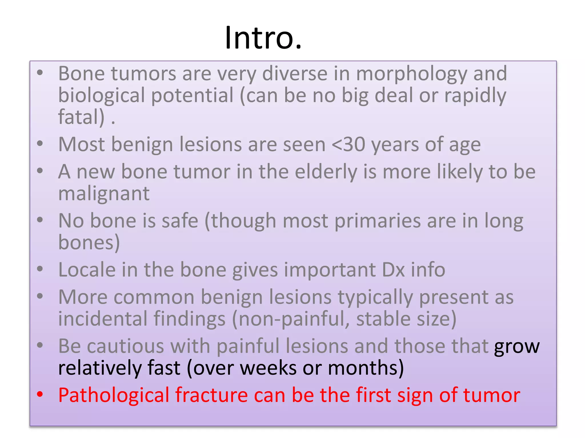 Intro.
• Bone tumors are very diverse in morphology and
biological potential (can be no big deal or rapidly
fatal) .
• Most benign lesions are seen <30 years of age
• A new bone tumor in the elderly is more likely to be
malignant
• No bone is safe (though most primaries are in long
bones)
• Locale in the bone gives important Dx info
• More common benign lesions typically present as
incidental findings (non-painful, stable size)
• Be cautious with painful lesions and those that grow
relatively fast (over weeks or months)
• Pathological fracture can be the first sign of tumor
 