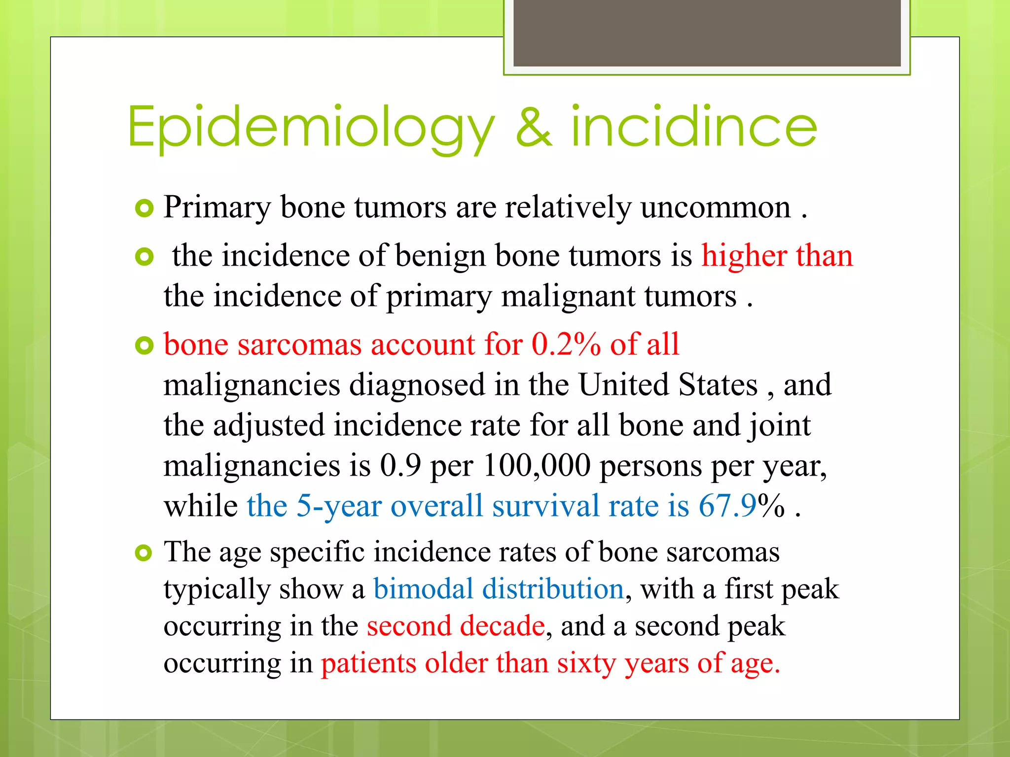 Epidemiology & incidince
 Primary bone tumors are relatively uncommon .
 the incidence of benign bone tumors is higher than
the incidence of primary malignant tumors .
 bone sarcomas account for 0.2% of all
malignancies diagnosed in the United States , and
the adjusted incidence rate for all bone and joint
malignancies is 0.9 per 100,000 persons per year,
while the 5-year overall survival rate is 67.9% .
 The age specific incidence rates of bone sarcomas
typically show a bimodal distribution, with a first peak
occurring in the second decade, and a second peak
occurring in patients older than sixty years of age.
 